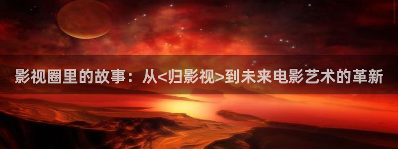 橘子tv电影：影视圈里的故事：从<归影视>到未来电影艺术的革新